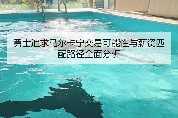 勇士追求马尔卡宁交易可能性与薪资匹配路径全面分析