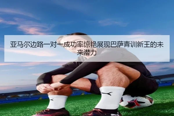 亚马尔边路一对一成功率惊艳展现巴萨青训新王的未来潜力