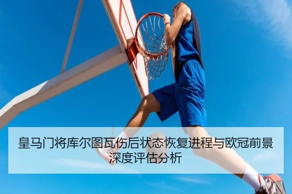 皇马门将库尔图瓦伤后状态恢复进程与欧冠前景深度评估分析