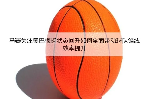 马赛关注奥巴梅扬状态回升如何全面带动球队锋线效率提升