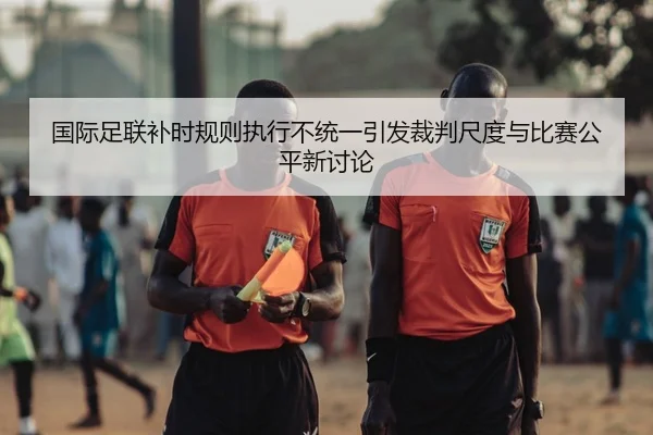 国际足联补时规则执行不统一引发裁判尺度与比赛公平新讨论