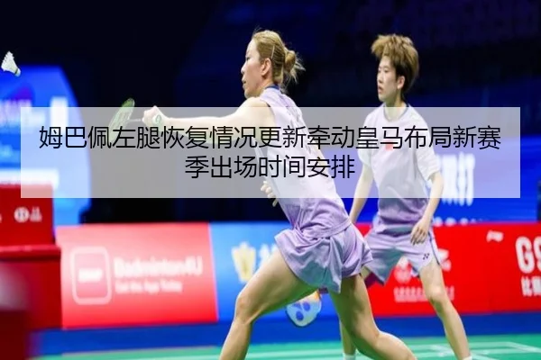 姆巴佩左腿恢复情况更新牵动皇马布局新赛季出场时间安排